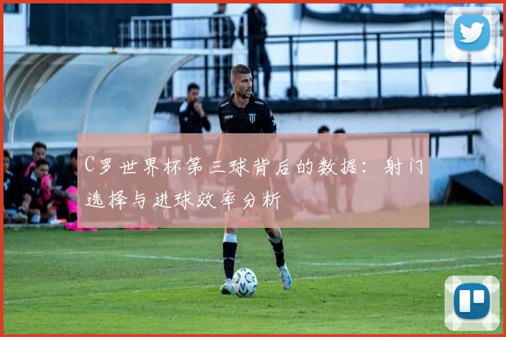 C罗世界杯第三球背后的数据:射门选择与进球效率分析