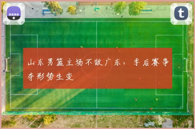 山东男篮主场不敌广东，季后赛争夺形势生变