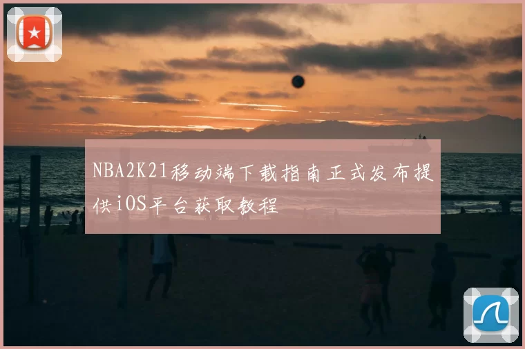 NBA2K21移动端下载指南正式发布提供iOS平台获取教程