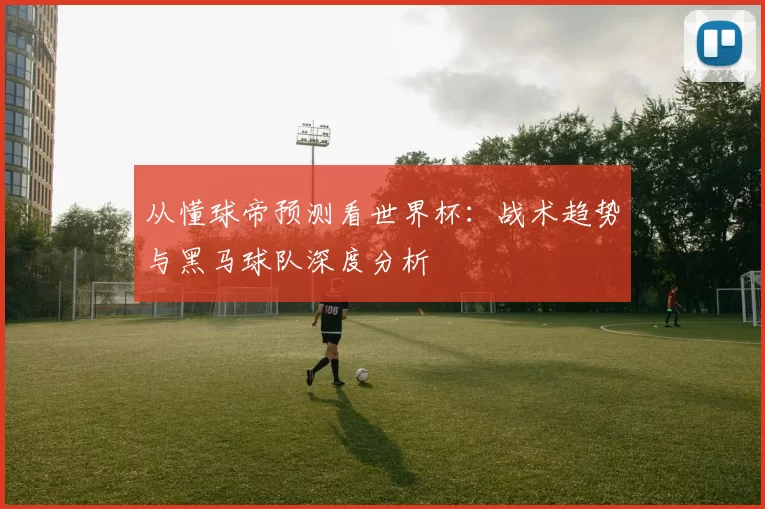 从懂球帝预测看世界杯：战术趋势与黑马球队深度分析