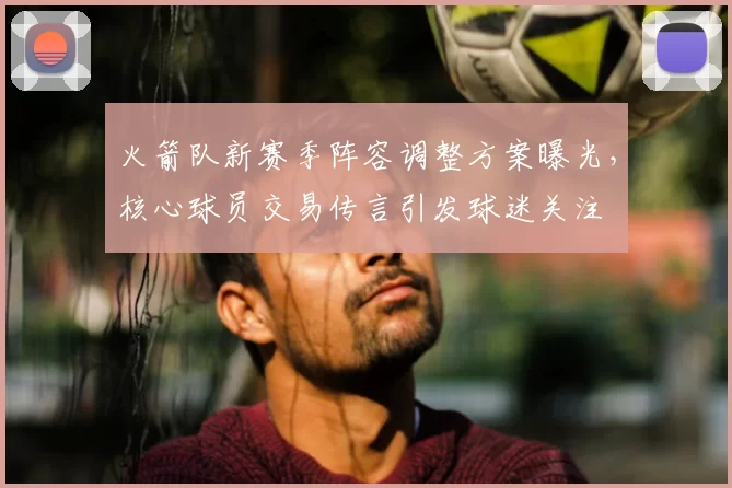 火箭队新赛季阵容调整方案曝光，核心球员交易传言引发球迷关注