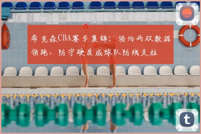 希克森CBA赛季集锦：场均两双数据领跑，防守硬度成球队防线支柱