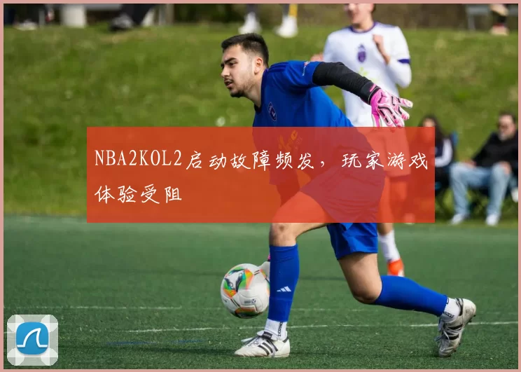 NBA2KOL2启动故障频发，玩家游戏体验受阻