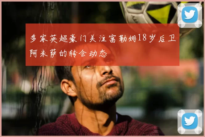 多家英超豪门关注富勒姆18岁后卫阿米萨的转会动态
