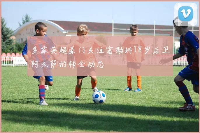多家英超豪门关注富勒姆18岁后卫阿米萨的转会动态