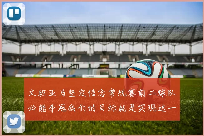 文班亚马坚定信念常规赛前二球队必能夺冠我们的目标就是实现这一伟大梦想
