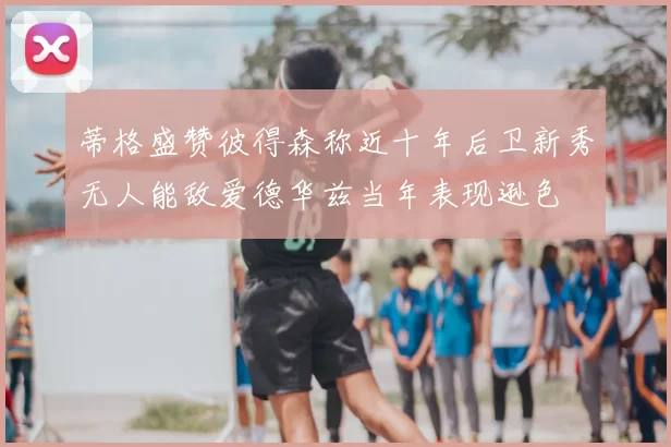 蒂格盛赞彼得森称近十年后卫新秀无人能敌爱德华兹当年表现逊色