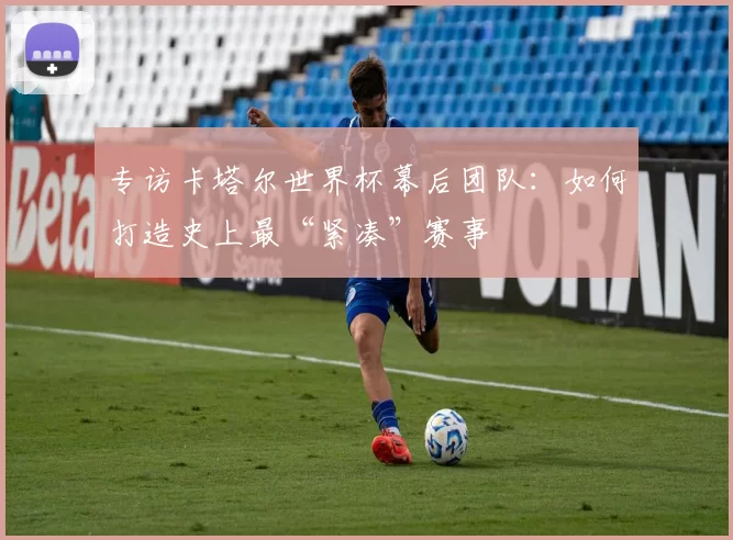 专访卡塔尔世界杯幕后团队：如何打造史上最“紧凑”赛事