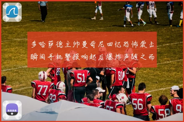 多哈萨德主帅曼奇尼回忆恐怖袭击瞬间手机警报响起后爆炸声随之而来