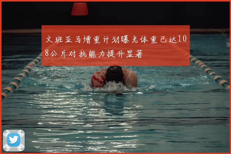文班亚马增重计划曝光体重已达108公斤对抗能力提升显著