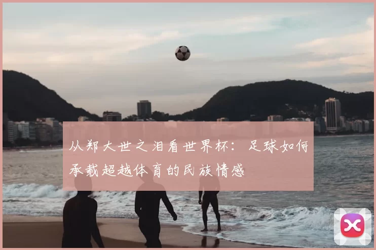 从郑大世之泪看世界杯：足球如何承载超越体育的民族情感