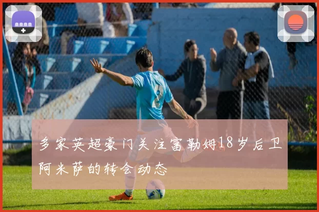 多家英超豪门关注富勒姆18岁后卫阿米萨的转会动态