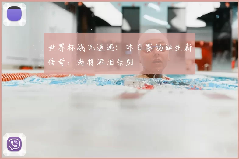 世界杯战况速递：昨日赛场诞生新传奇，老将洒泪告别