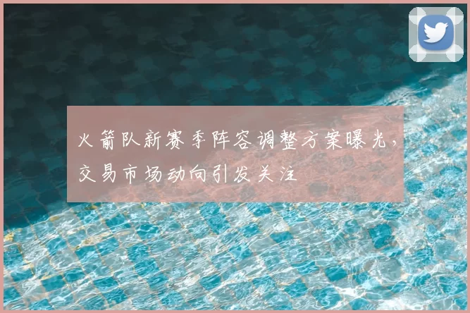 火箭队新赛季阵容调整方案曝光，交易市场动向引发关注