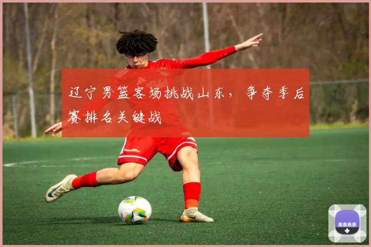 辽宁男篮客场挑战山东，争夺季后赛排名关键战