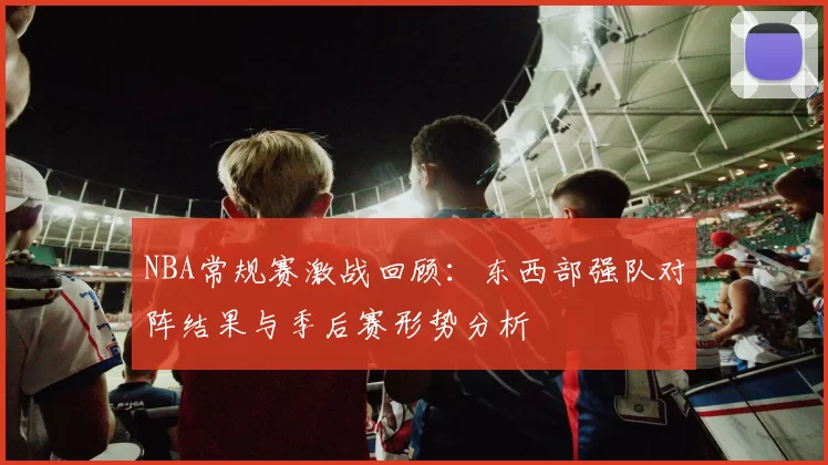 NBA常规赛激战回顾：东西部强队对阵结果与季后赛形势分析