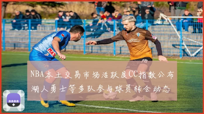 NBA本土交易市场活跃度CC指数公布湖人勇士等多队参与球员转会动态
