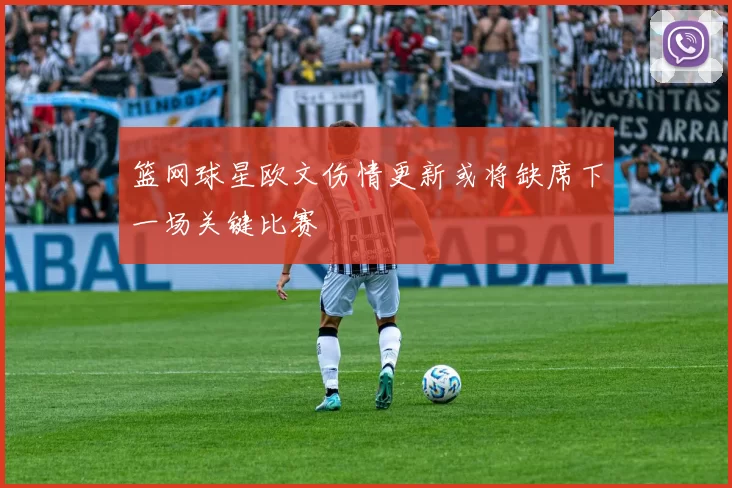 篮网球星欧文伤情更新或将缺席下一场关键比赛