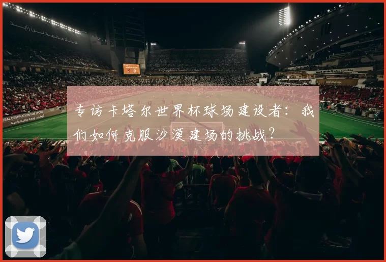 专访卡塔尔世界杯球场建设者：我们如何克服沙漠建场的挑战？