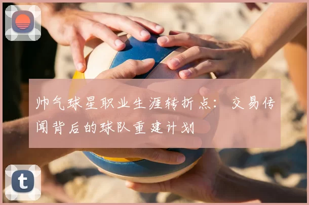 帅气球星职业生涯转折点：交易传闻背后的球队重建计划