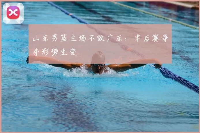 山东男篮主场不敌广东，季后赛争夺形势生变